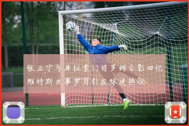 张玉宁与库拉索门将罗姆合影回忆维特斯共事岁月引发球迷热议