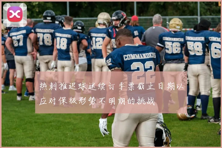 热刺推迟球迷续订季票截止日期以应对保级形势不明朗的挑战