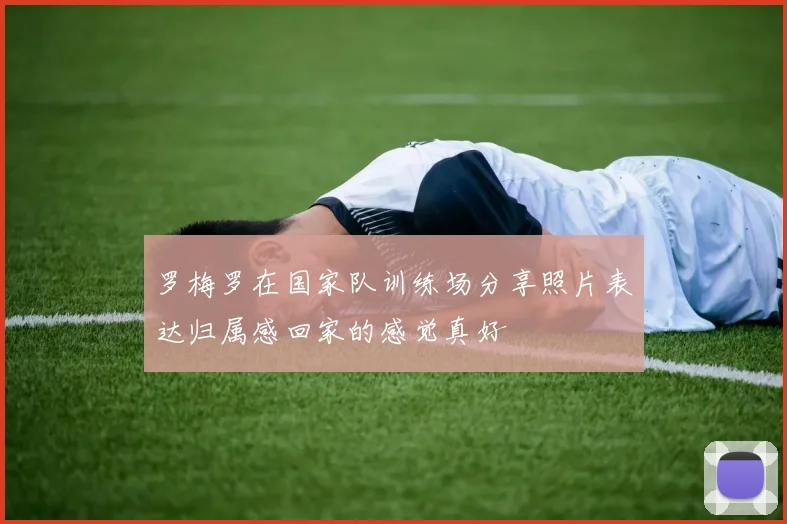 罗梅罗在国家队训练场分享照片表达归属感回家的感觉真好