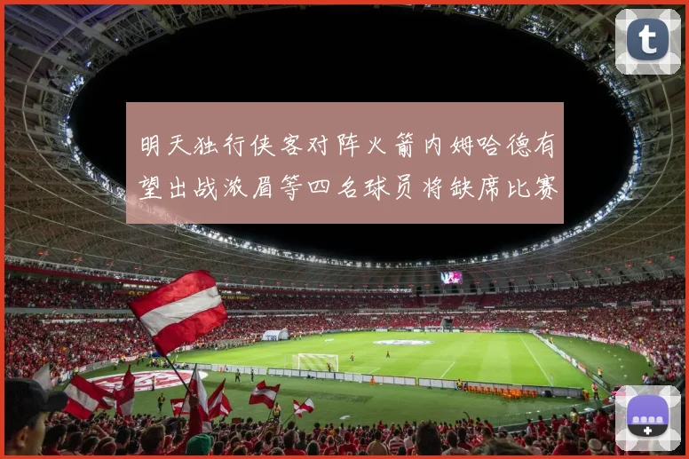 明天独行侠客对阵火箭内姆哈德有望出战浓眉等四名球员将缺席比赛