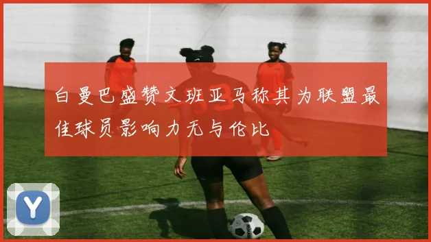 白曼巴盛赞文班亚马称其为联盟最佳球员影响力无与伦比