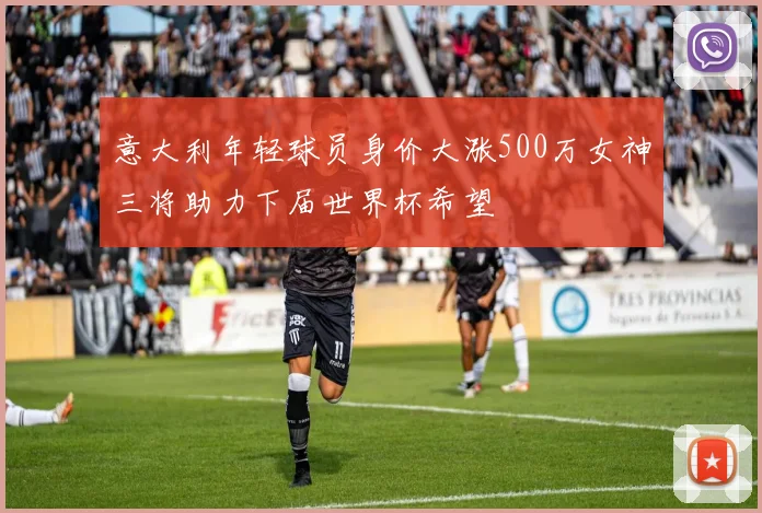 意大利年轻球员身价大涨500万女神三将助力下届世界杯希望