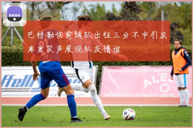 巴特勒伤愈随队出征三分不中引发库里笑声展现队友情谊