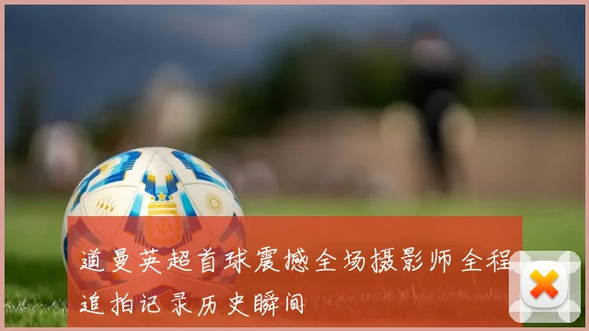 道曼英超首球震撼全场摄影师全程追拍记录历史瞬间