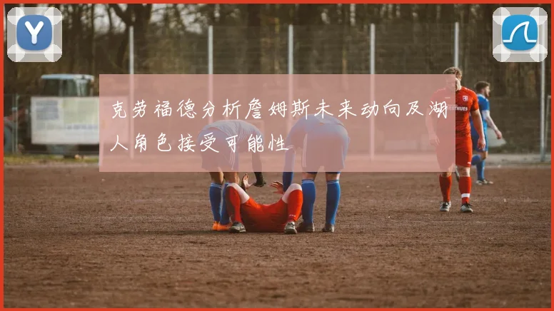 克劳福德分析詹姆斯未来动向及湖人角色接受可能性