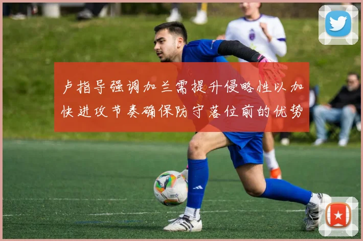卢指导强调加兰需提升侵略性以加快进攻节奏确保防守落位前的优势