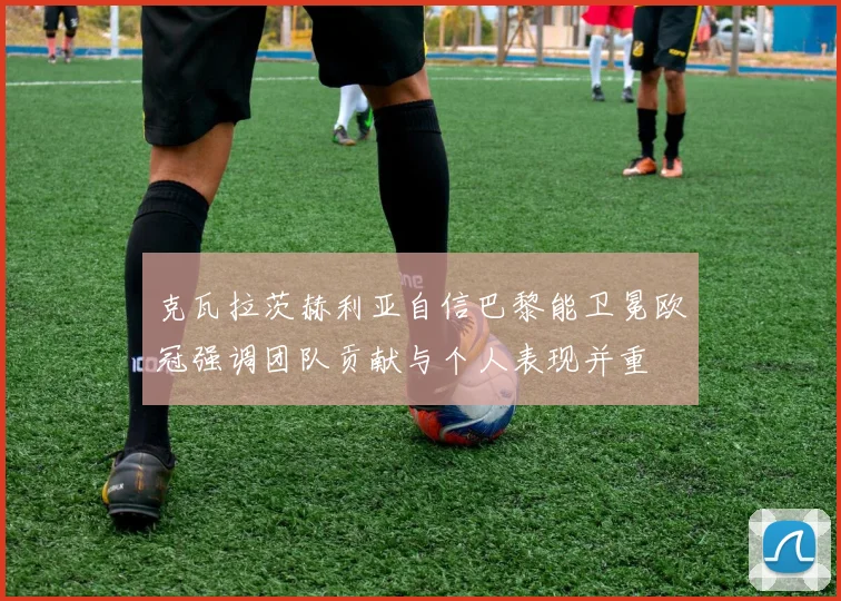 克瓦拉茨赫利亚自信巴黎能卫冕欧冠强调团队贡献与个人表现并重