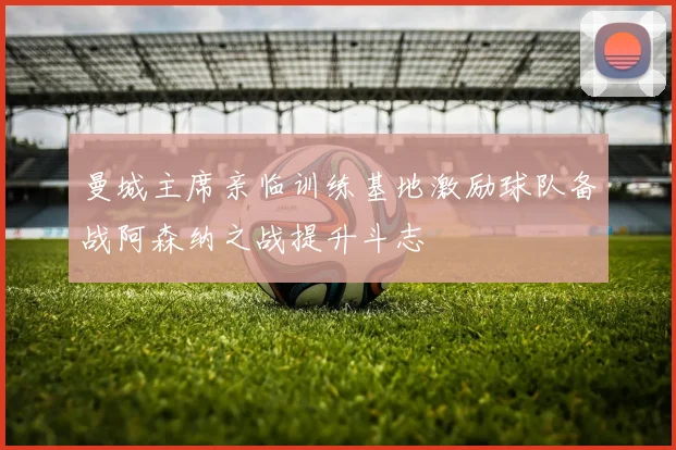 曼城主席亲临训练基地激励球队备战阿森纳之战提升斗志