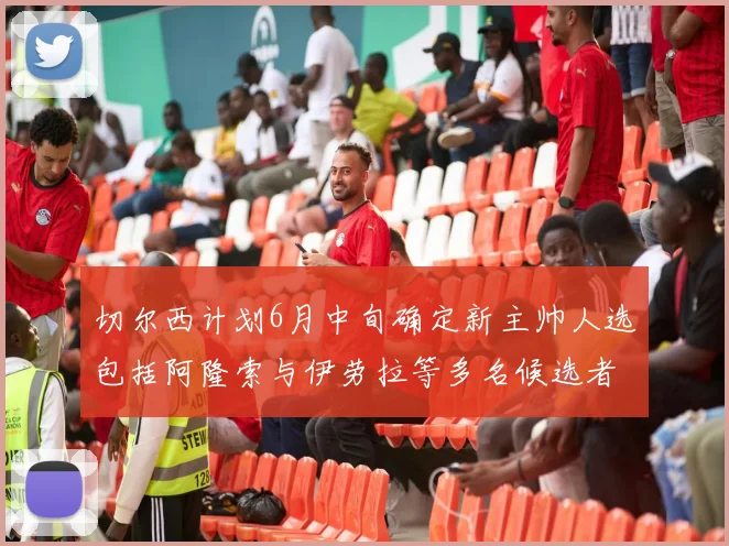 切尔西计划6月中旬确定新主帅人选包括阿隆索与伊劳拉等多名候选者