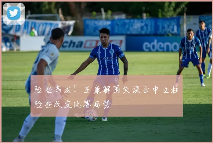 险些乌龙！王康解围失误击中立柱险些改变比赛局势