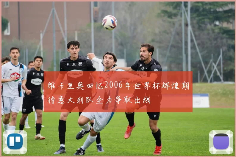 维卡里奥回忆2006年世界杯辉煌期待意大利队全力争取出线