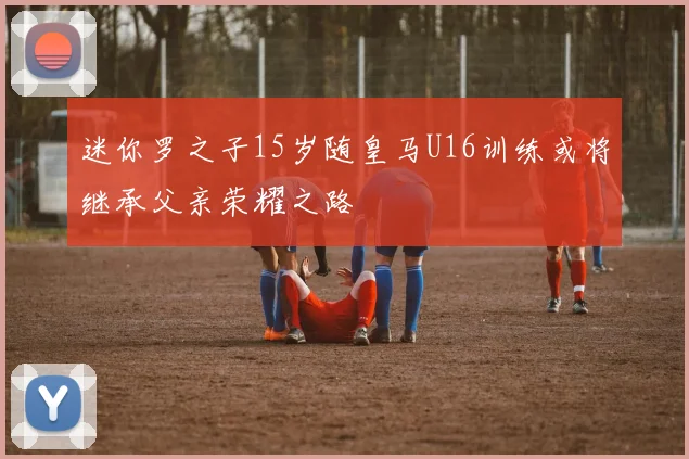 迷你罗之子15岁随皇马U16训练或将继承父亲荣耀之路
