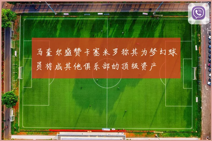 马奎尔盛赞卡塞米罗称其为梦幻球员将成其他俱乐部的顶级资产