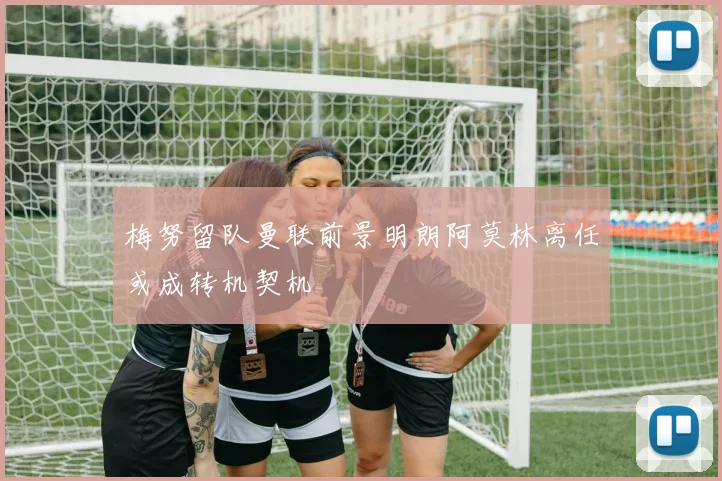 梅努留队曼联前景明朗阿莫林离任或成转机契机