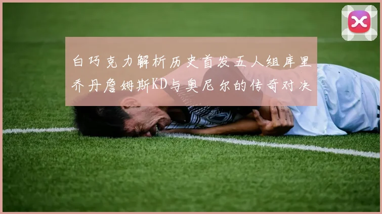 白巧克力解析历史首发五人组库里乔丹詹姆斯KD与奥尼尔的传奇对决与影响