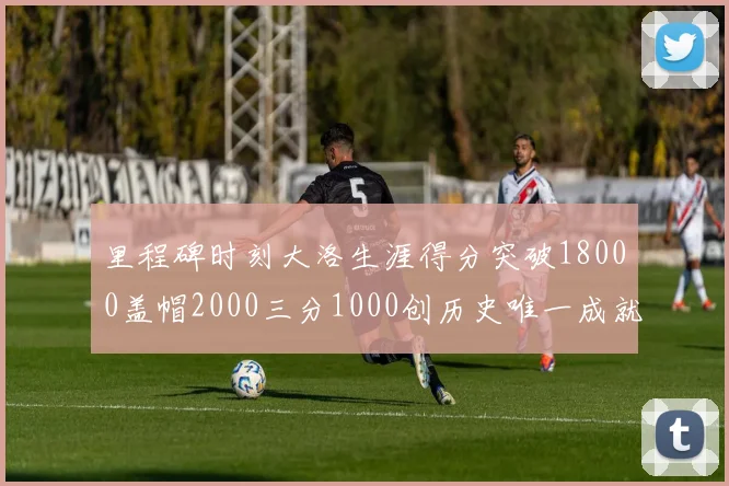 里程碑时刻大洛生涯得分突破18000盖帽2000三分1000创历史唯一成就