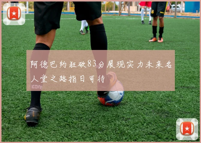 阿德巴约狂砍83分展现实力未来名人堂之路指日可待