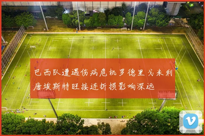 巴西队遭遇伤病危机罗德里戈米利唐埃斯特旺接连折损影响深远