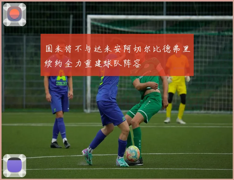 国米将不与达米安阿切尔比德弗里续约全力重建球队阵容