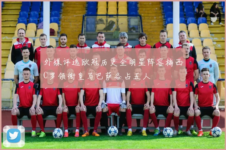 外媒评选欧冠历史全明星阵容梅西C罗领衔皇马巴萨各占五人