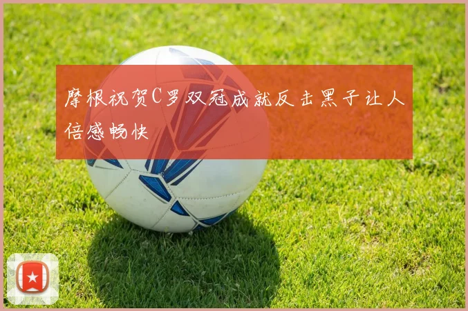 摩根祝贺C罗双冠成就反击黑子让人倍感畅快