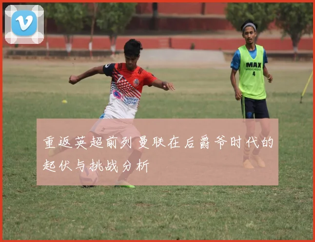重返英超前列曼联在后爵爷时代的起伏与挑战分析