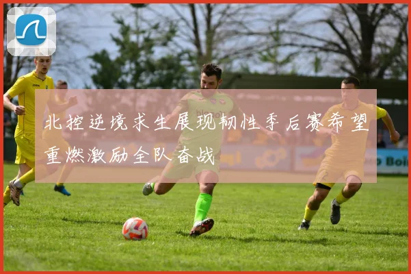 北控逆境求生展现韧性季后赛希望重燃激励全队奋战
