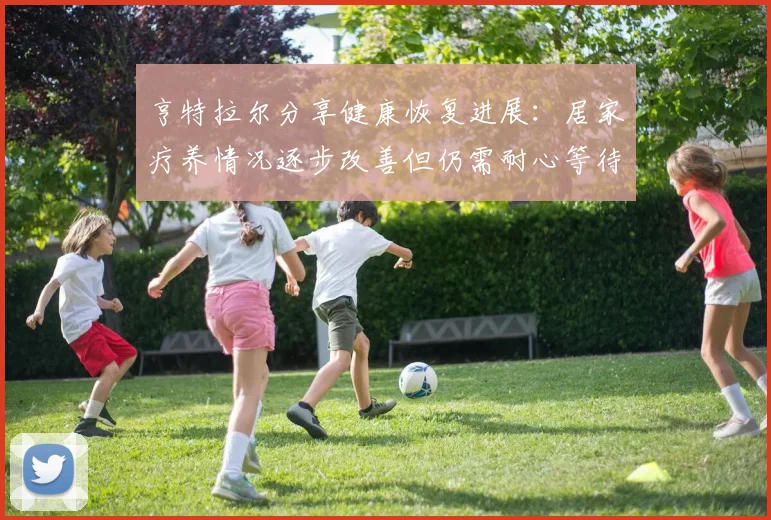 亨特拉尔分享健康恢复进展：居家疗养情况逐步改善但仍需耐心等待
