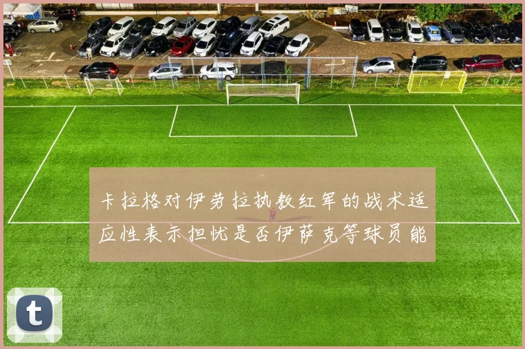 卡拉格对伊劳拉执教红军的战术适应性表示担忧是否伊萨克等球员能融入