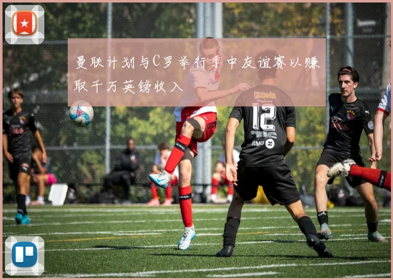 曼联计划与C罗举行季中友谊赛以赚取千万英镑收入