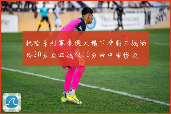 托哈系列赛表现大幅下滑前三战场均20分后四战仅10分命中率惨淡