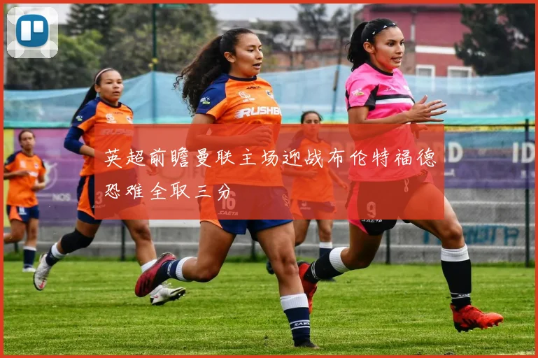 英超前瞻曼联主场迎战布伦特福德恐难全取三分