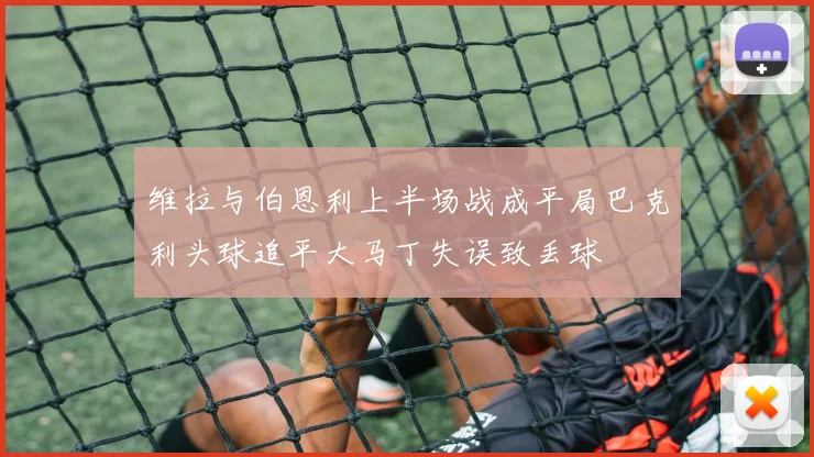 维拉与伯恩利上半场战成平局巴克利头球追平大马丁失误致丢球